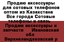 Продаю аксессуары для сотовых телефонов оптом из Казахстана  - Все города Сотовые телефоны и связь » Продам аксессуары и запчасти   . Ивановская обл.,Верхнеландеховский р-н
